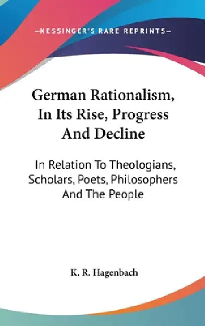 German Rationalism, In Its Rise, Progress And Decline: In Relation To Theologians, Scholars, Poets, Philosophers And The People by K. R. Hagenbach