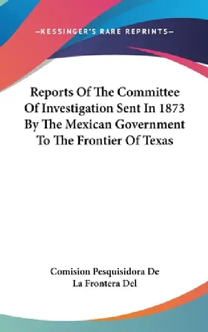 Reports Of The Committee Of Investigation Sent In 1873 By The Mexican Government To The Frontier Of Texas by Comision Pesquisidora de la Frontera del