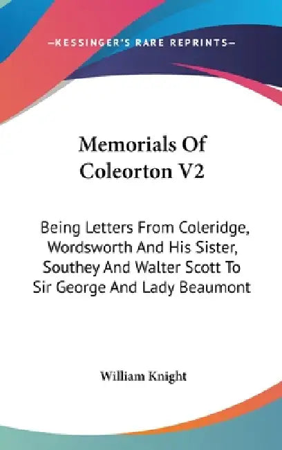 Memorials Of Coleorton V2: Being Letters From Coleridge, Wordsworth And His Sister, Southey And Walter Scott To Sir George And Lady Beaumont by William Knight