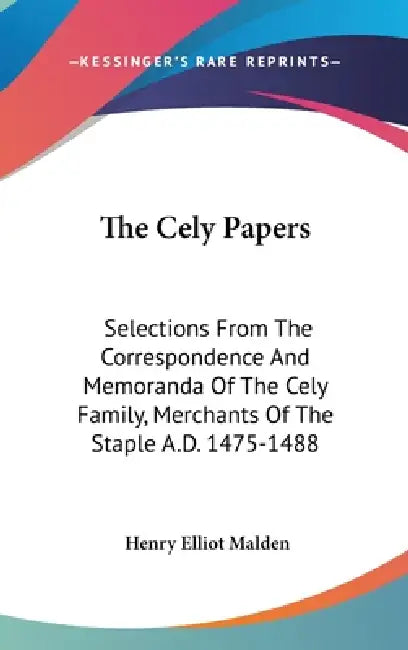 The Cely Papers: Selections From The Correspondence And Memoranda Of The Cely Family, Merchants Of The Staple A.D. 1475-1488 by Henry Elliot Malden