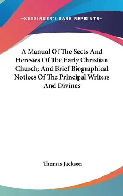 A Manual Of The Sects And Heresies Of The Early Christian Church; And Brief Biographical Notices Of The Principal Writers And Divines by Thomas Jackson