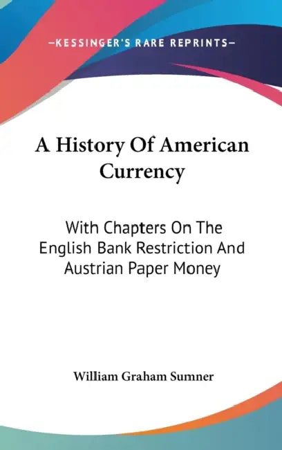 A History Of American Currency: With Chapters On The English Bank Restriction And Austrian Paper Money by William Graham Sumner