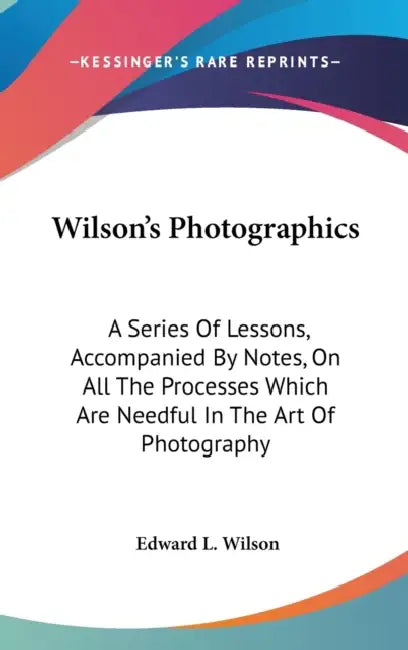 Wilson's Photographics: A Series Of Lessons, Accompanied By Notes, On All The Processes Which Are Needful In The Art Of Photography by Edward L. Wilson