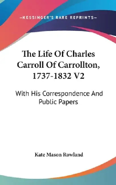 The Life Of Charles Carroll Of Carrollton, 1737-1832 V2: With His Correspondence And Public Papers by Kate Mason Rowland