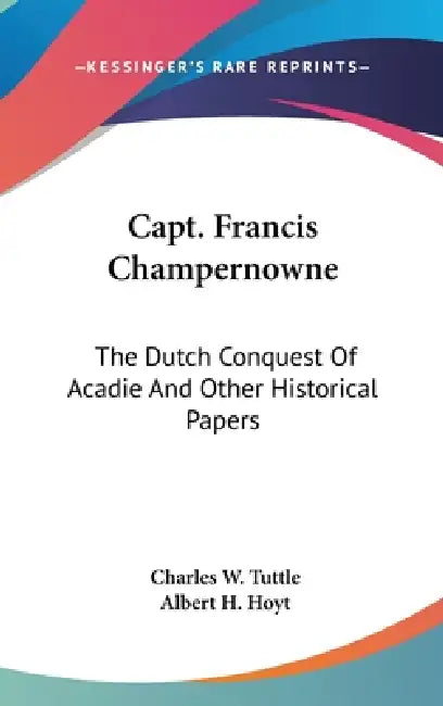 Capt. Francis Champernowne: The Dutch Conquest Of Acadie And Other Historical Papers by Charles W. Tuttle, Albert H. Hoyt