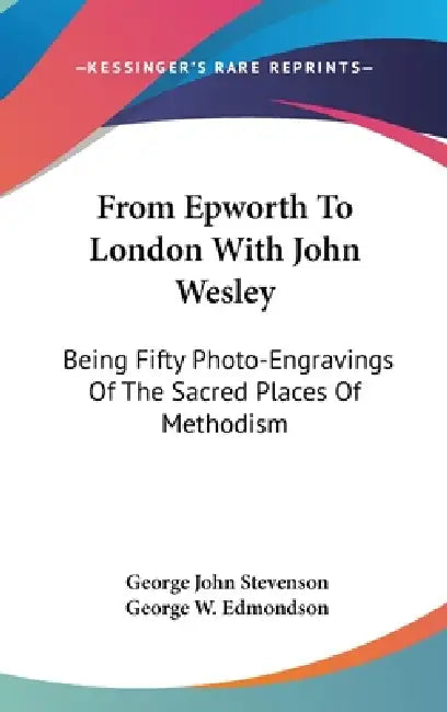 From Epworth To London With John Wesley: Being Fifty Photo-Engravings Of The Sacred Places Of Methodism by George John Stevenson, George W. Edmondson