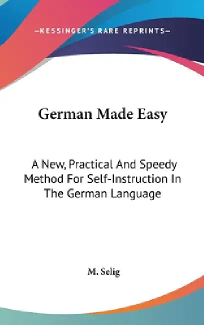 German Made Easy: A New, Practical And Speedy Method For Self-Instruction In The German Language by M. Selig