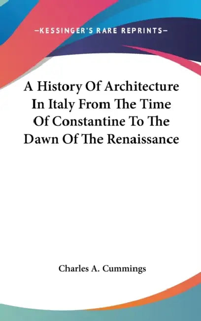 A History Of Architecture In Italy From The Time Of Constantine To The Dawn Of The Renaissance by Charles A. Cummings