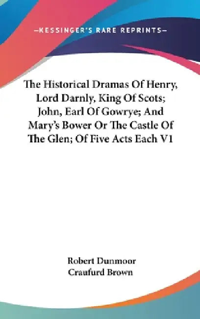 The Historical Dramas Of Henry, Lord Darnly, King Of Scots; John, Earl Of Gowrye; And Mary's Bower Or The Castle Of The Glen; Of Five Acts Each V1 by Robert Dunmoor Craufurd Brown