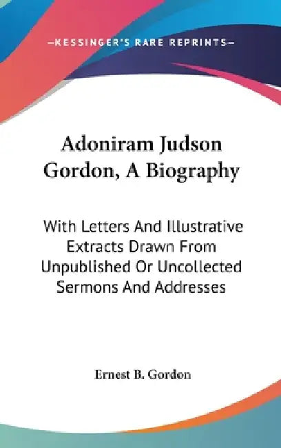 Adoniram Judson Gordon, A Biography: With Letters And Illustrative Extracts Drawn From Unpublished Or Uncollected Sermons And Addresses by Ernest B. Gordon