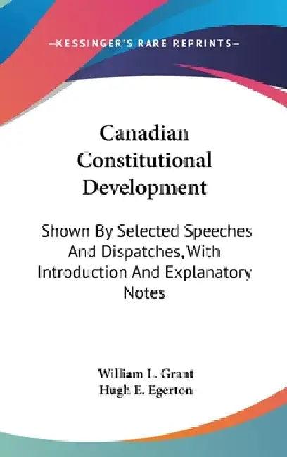 Canadian Constitutional Development: Shown By Selected Speeches And Dispatches, With Introduction And Explanatory Notes by William L. Grant, Hugh E. Egerton