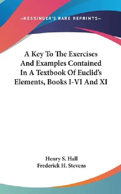 A Key To The Exercises And Examples Contained In A Textbook Of Euclid's Elements, Books I-VI And XI by Henry S. Hall, Frederick H. Stevens