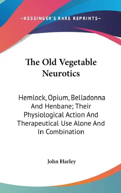 The Old Vegetable Neurotics: Hemlock, Opium, Belladonna And Henbane; Their Physiological Action And Therapeutical Use Alone And In Combination by John Harley