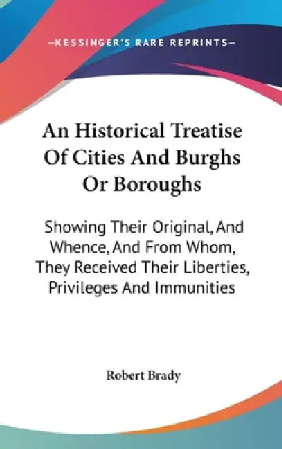 An Historical Treatise Of Cities And Burghs Or Boroughs: Showing Their Original, And Whence, And From Whom, They Received Their Liberties, Privileges by Robert Brady