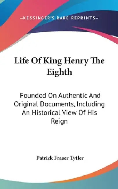 Life Of King Henry The Eighth: Founded On Authentic And Original Documents, Including An Historical View Of His Reign by Patrick Fraser Tytler
