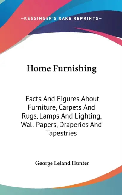Home Furnishing: Facts And Figures About Furniture, Carpets And Rugs, Lamps And Lighting, Wall Papers, Draperies And Tapestries by George Leland Hunter