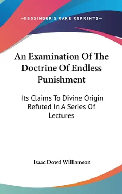An Examination Of The Doctrine Of Endless Punishment: Its Claims To Divine Origin Refuted In A Series Of Lectures by Isaac Dowd Williamson