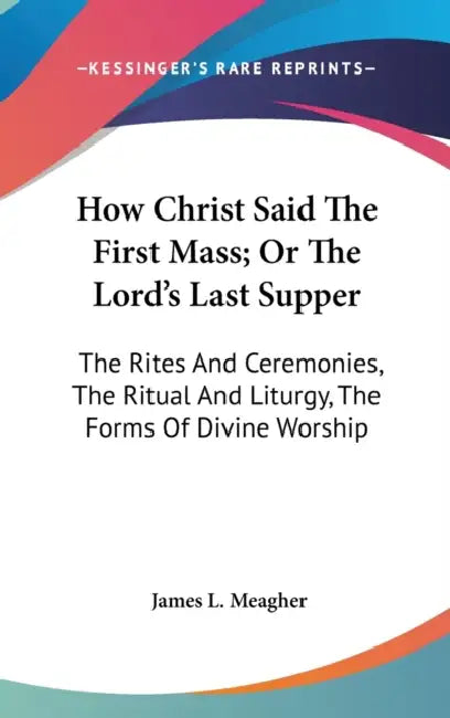 How Christ Said The First Mass; Or The Lord's Last Supper: The Rites And Ceremonies, The Ritual And Liturgy, The Forms Of Divine Worship by James L. Meagher