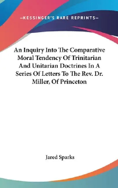 An Inquiry Into The Comparative Moral Tendency Of Trinitarian And Unitarian Doctrines In A Series Of Letters To The Rev. Dr. Miller, Of Princeton by Jared Sparks
