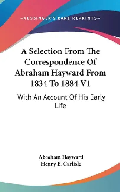 A Selection From The Correspondence Of Abraham Hayward From 1834 To 1884 V1: With An Account Of His Early Life by Abraham Hayward, Henry E. Carlisle