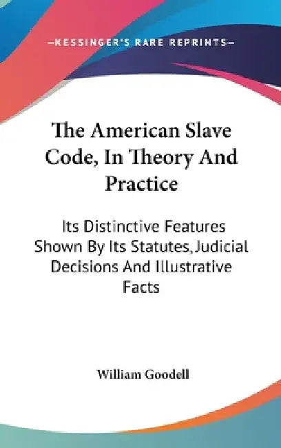 The American Slave Code, In Theory And Practice: Its Distinctive Features Shown By Its Statutes, Judicial Decisions And Illustrative Facts by William Goodell