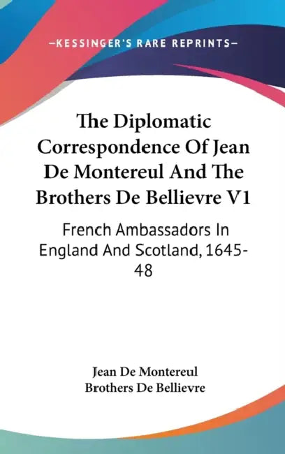 The Diplomatic Correspondence Of Jean De Montereul And The Brothers De Bellievre V1: French Ambassadors In England And Scotland, 1645-48 by Jean De Montereul, Brothers De Bellievre