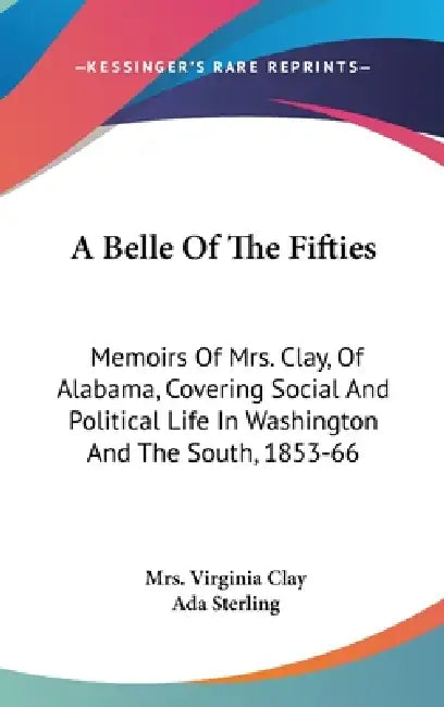 A Belle Of The Fifties: Memoirs Of Mrs. Clay, Of Alabama, Covering Social And Political Life In Washington And The South, 1853-66 by Virginia Clay, Ada Sterling