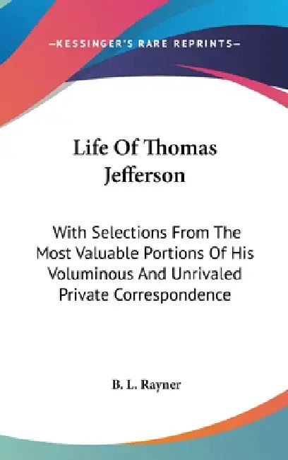 Life Of Thomas Jefferson: With Selections From The Most Valuable Portions Of His Voluminous And Unrivaled Private Correspondence by B. L. Rayner