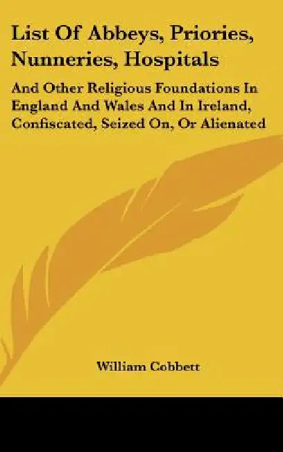 List Of Abbeys, Priories, Nunneries, Hospitals: And Other Religious Foundations In England And Wales And In Ireland, Confiscated, Seized On, Or Aliena by William Cobbett