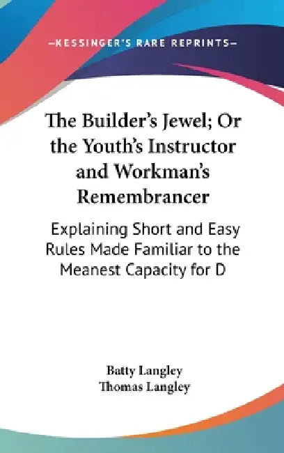 The Builder's Jewel; Or the Youth's Instructor and Workman's Remembrancer: Explaining Short and Easy Rules Made Familiar to the Meanest Capacity for D by Batty Langley, Thomas Langley