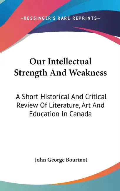 Our Intellectual Strength And Weakness: A Short Historical And Critical Review Of Literature, Art And Education In Canada by John George Bourinot