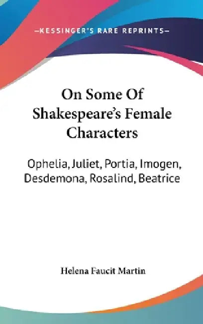 On Some Of Shakespeare's Female Characters: Ophelia, Juliet, Portia, Imogen, Desdemona, Rosalind, Beatrice by Helena Faucit Martin