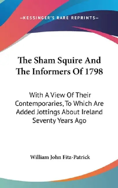 The Sham Squire And The Informers Of 1798: With A View Of Their Contemporaries, To Which Are Added Jottings About Ireland Seventy Years Ago by William John Fitz-Patrick