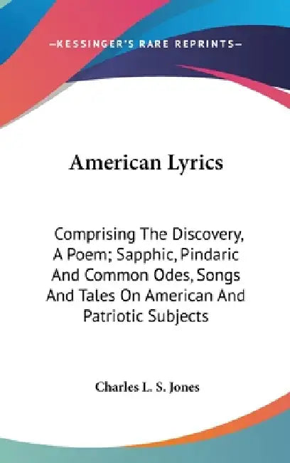 American Lyrics: Comprising The Discovery, A Poem; Sapphic, Pindaric And Common Odes, Songs And Tales On American And Patriotic Subject by Charles L. S. Jones