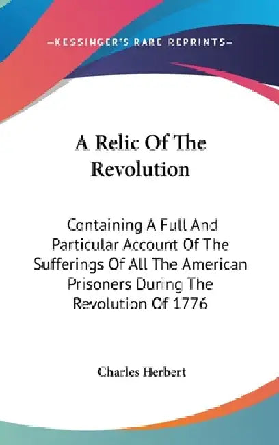 A Relic Of The Revolution: Containing A Full And Particular Account Of The Sufferings Of All The American Prisoners During The Revolution Of 1776 by Charles Herbert