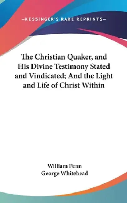 The Christian Quaker, and His Divine Testimony Stated and Vindicated; And the Light and Life of Christ Within by William Penn, George Whitehead