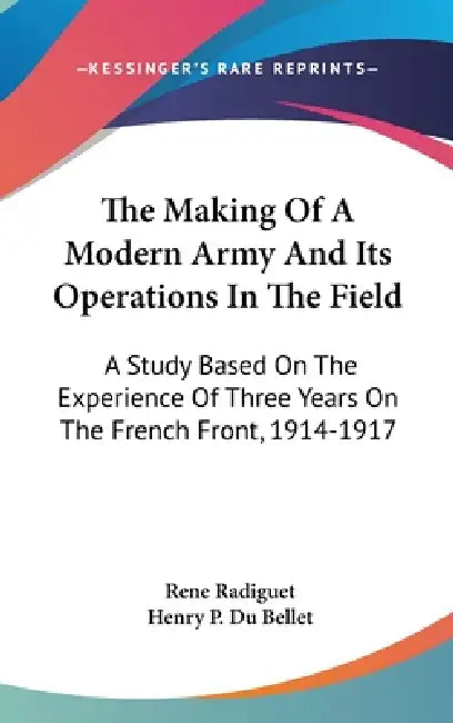The Making Of A Modern Army And Its Operations In The Field: A Study Based On The Experience Of Three Years On The French Front, 1914-1917 by Rene Radiguet, Henry P. Du Bellet