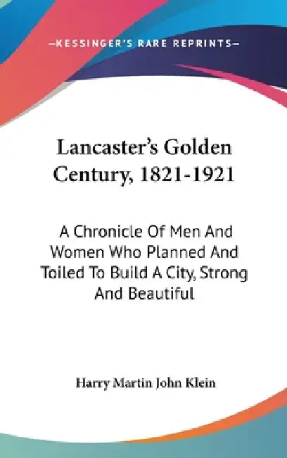 Lancaster's Golden Century, 1821-1921: A Chronicle Of Men And Women Who Planned And Toiled To Build A City, Strong And Beautiful by Harry Martin John Klein