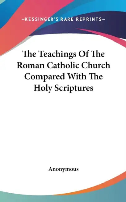 The Teachings Of The Roman Catholic Church Compared With The Holy Scriptures by Anonymous