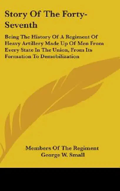 Story Of The Forty-Seventh: Being The History Of A Regiment Of Heavy Artillery Made Up Of Men From Every State In The Union, From Its Formation To by Members of the Regiment, George W. Small