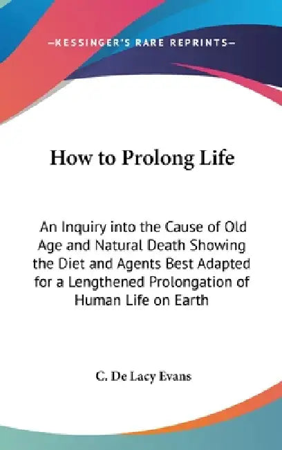 How to Prolong Life: An Inquiry into the Cause of Old Age and Natural Death Showing the Diet and Agents Best Adapted for a Lengthened Prolo by C. De Lacy Evans