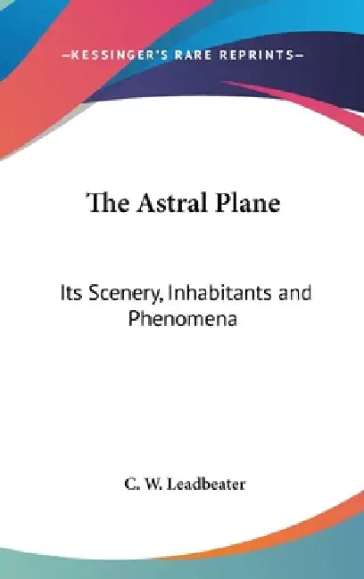 The Astral Plane: Its Scenery, Inhabitants and Phenomena by C. W. Leadbeater