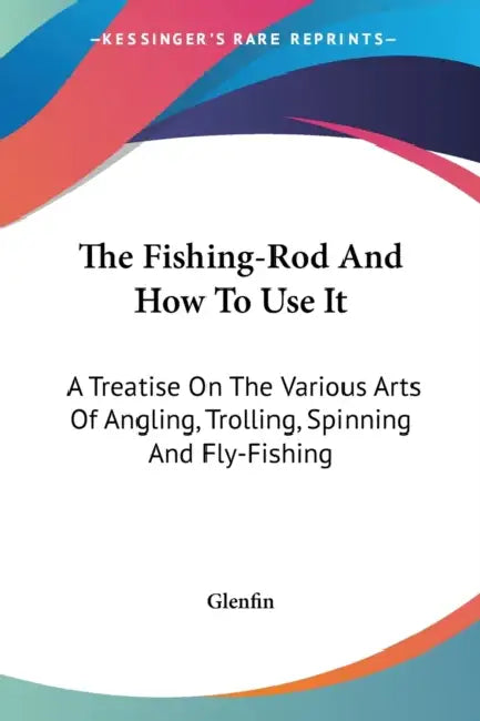 The Fishing-Rod And How To Use It: A Treatise On The Various Arts Of Angling, Trolling, Spinning And Fly-Fishing by Glenfin