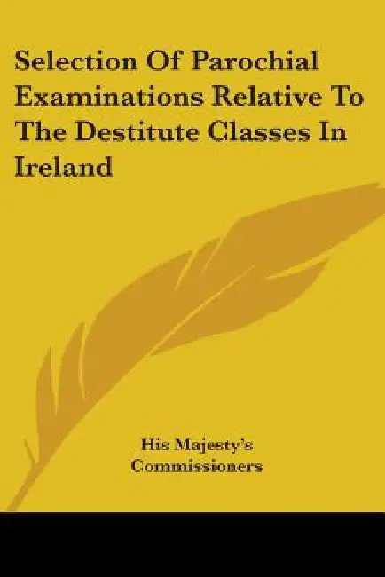 Selection Of Parochial Examinations Relative To The Destitute Classes In Ireland by His Majesty's Commissioners