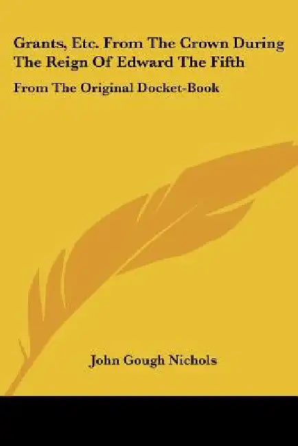 Grants, Etc. From The Crown During The Reign Of Edward The Fifth: From The Original Docket-Book by John Gough Nichols