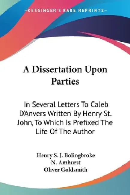 A Dissertation Upon Parties: In Several Letters To Caleb D'Anvers Written By Henry St. John, To Which Is Prefixed The Life Of The Author by Henry St John Bolingbroke, N. Amhurst, Oliver Goldsmith