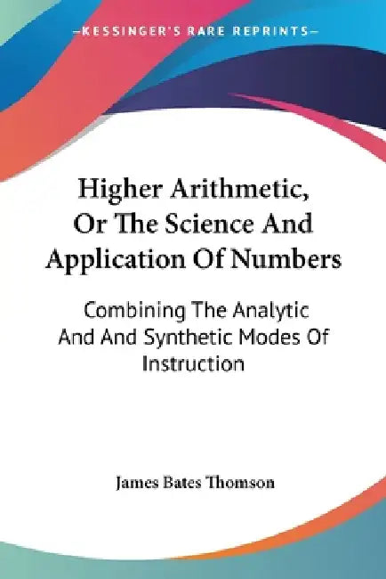 Higher Arithmetic, Or The Science And Application Of Numbers: Combining The Analytic And And Synthetic Modes Of Instruction by James Bates Thomson