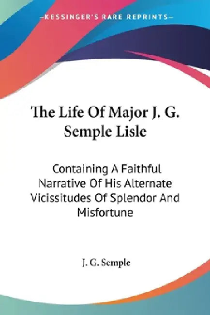 The Life Of Major J. G. Semple Lisle: Containing A Faithful Narrative Of His Alternate Vicissitudes Of Splendor And Misfortune by J. G. Semple