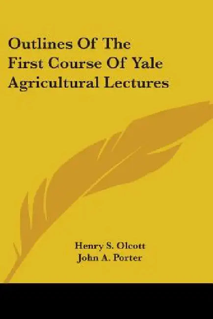 Outlines Of The First Course Of Yale Agricultural Lectures by Henry S. Olcott, John a. Porter