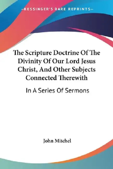 The Scripture Doctrine Of The Divinity Of Our Lord Jesus Christ, And Other Subjects Connected Therewith: In A Series Of Sermons by John Mitchel